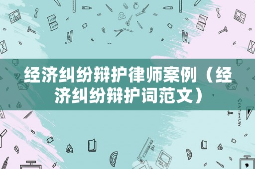 經濟糾紛辯護律師案例（經濟糾紛辯護詞范文）