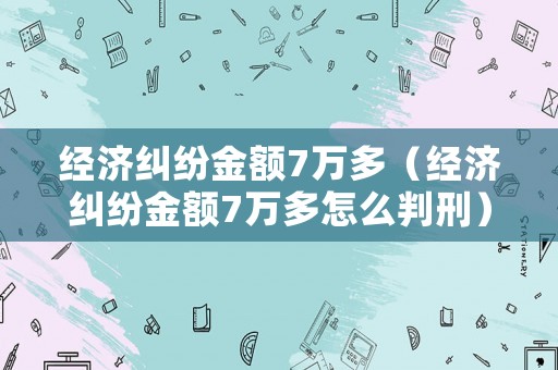 經濟糾紛金額7萬多（經濟糾紛金額7萬多怎么判刑）
