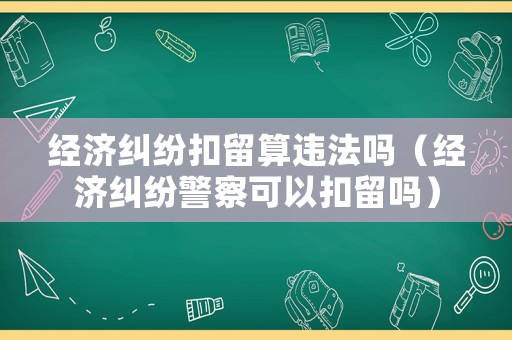 經濟糾紛扣留算違法嗎（經濟糾紛警察可以扣留嗎）