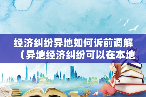 經(jīng)濟(jì)糾紛異地如何訴前調(diào)解（異地經(jīng)濟(jì)糾紛可以在本地起訴嗎）