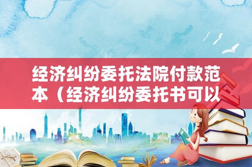 經(jīng)濟(jì)糾紛委托法院付款范本（經(jīng)濟(jì)糾紛委托書可以寫在身份證復(fù)印件上嗎）