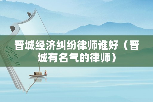 晉城經濟糾紛律師誰好（晉城有名氣的律師）