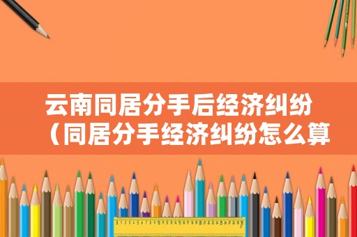 云南同居分手后經(jīng)濟(jì)糾紛（同居分手經(jīng)濟(jì)糾紛怎么算）
