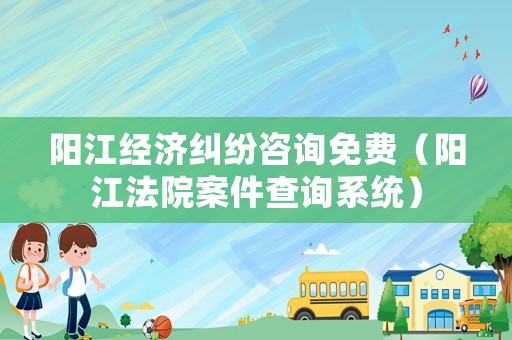 陽江經濟糾紛咨詢免費（陽江法院案件查詢系統）
