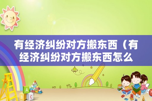 有經(jīng)濟(jì)糾紛對(duì)方搬東西（有經(jīng)濟(jì)糾紛對(duì)方搬東西怎么辦）