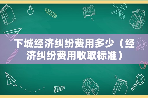 下城經濟糾紛費用多少（經濟糾紛費用收取標準）