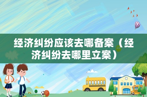 經(jīng)濟(jì)糾紛應(yīng)該去哪備案（經(jīng)濟(jì)糾紛去哪里立案）