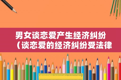 男女談戀愛產生經濟糾紛（談戀愛的經濟糾紛受法律保護嗎）