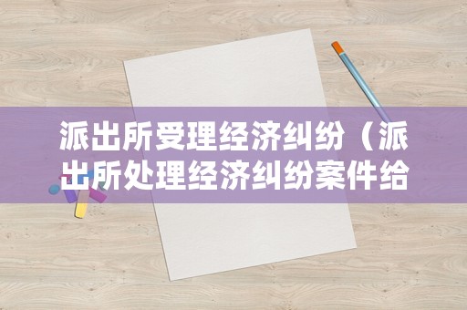 派出所受理經(jīng)濟(jì)糾紛（派出所處理經(jīng)濟(jì)糾紛案件給立案嗎）