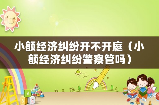 小額經(jīng)濟糾紛開不開庭（小額經(jīng)濟糾紛警察管嗎）