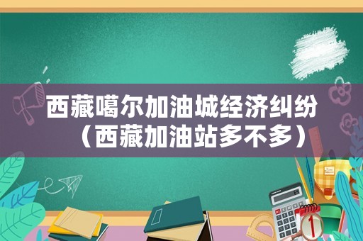 西藏噶爾加油城經濟糾紛（西藏加油站多不多）