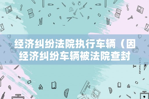 經濟糾紛法院執行車輛（因經濟糾紛車輛被法院查封,什么時候能解除）