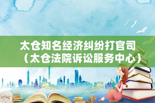 太倉知名經濟糾紛打官司（太倉法院訴訟服務中心）