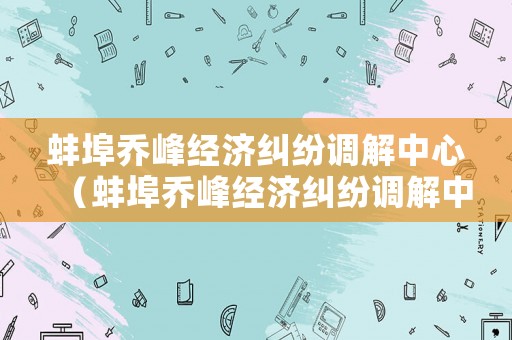 蚌埠喬峰經濟糾紛調解中心（蚌埠喬峰經濟糾紛調解中心電話號碼）