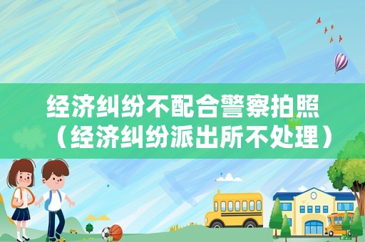 經濟糾紛不配合警察拍照（經濟糾紛派出所不處理）