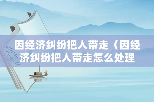 因經濟糾紛把人帶走（因經濟糾紛把人帶走怎么處理）