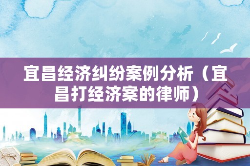 宜昌經濟糾紛案例分析（宜昌打經濟案的律師）