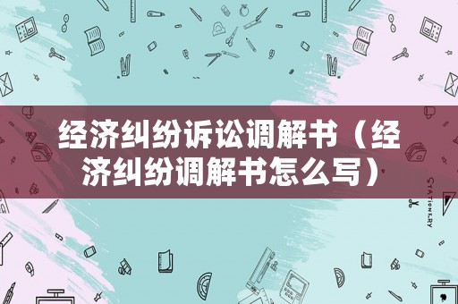 經濟糾紛訴訟調解書（經濟糾紛調解書怎么寫）