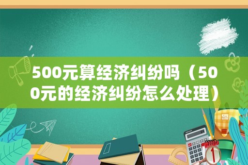 500元算經(jīng)濟(jì)糾紛嗎（500元的經(jīng)濟(jì)糾紛怎么處理）