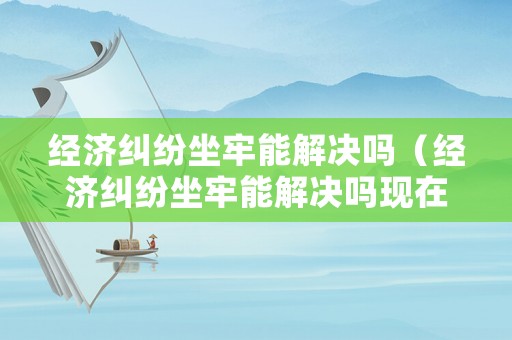 經濟糾紛坐牢能解決嗎（經濟糾紛坐牢能解決嗎現在）