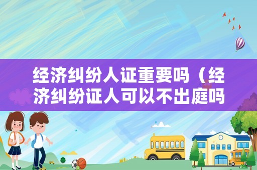 經濟糾紛人證重要嗎（經濟糾紛證人可以不出庭嗎）