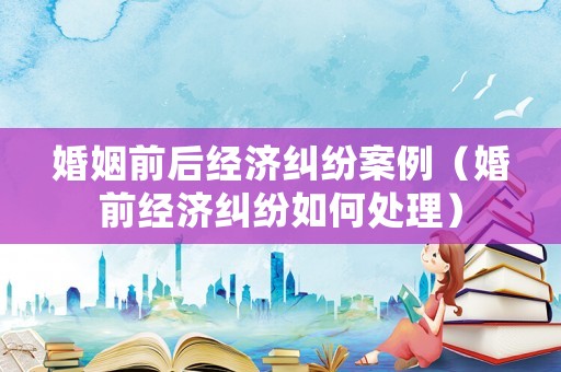 婚姻前后經濟糾紛案例（婚前經濟糾紛如何處理）