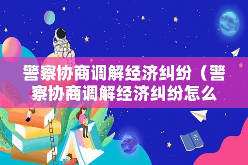 警察協商調解經濟糾紛（警察協商調解經濟糾紛怎么辦）