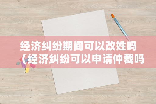 經濟糾紛期間可以改姓嗎（經濟糾紛可以申請仲裁嗎）