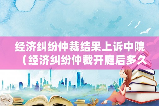 經濟糾紛仲裁結果上訴中院（經濟糾紛仲裁開庭后多久出裁決書）