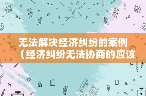 無法解決經濟糾紛的案例（經濟糾紛無法協商的應該怎么辦?）