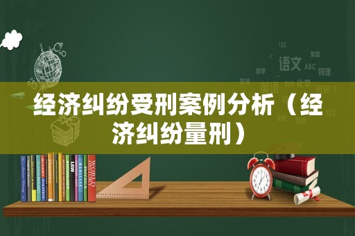 經(jīng)濟糾紛受刑案例分析（經(jīng)濟糾紛量刑）