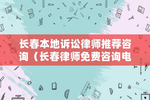 長春本地訴訟律師推薦咨詢（長春律師免費咨詢電話號碼）