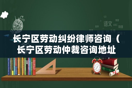 長寧區勞動糾紛律師咨詢（長寧區勞動仲裁咨詢地址）