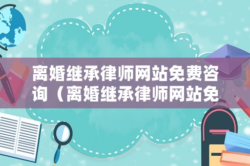 離婚繼承律師網(wǎng)站免費(fèi)咨詢（離婚繼承律師網(wǎng)站免費(fèi)咨詢官網(wǎng)）