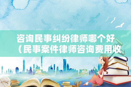 咨詢民事糾紛律師哪個好（民事案件律師咨詢費用收取標準）