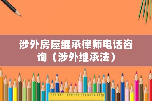 涉外房屋繼承律師電話咨詢（涉外繼承法）