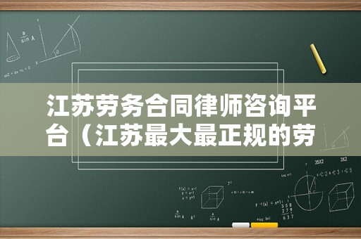 江蘇勞務(wù)合同律師咨詢(xún)平臺(tái)（江蘇最大最正規(guī)的勞務(wù)公司有哪些）