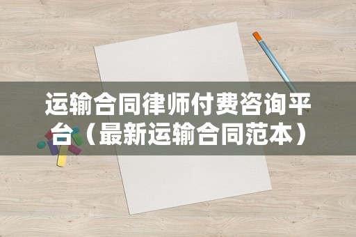 運輸合同律師付費咨詢平臺（最新運輸合同范本）