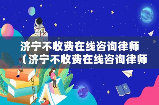 濟寧不收費在線咨詢律師（濟寧不收費在線咨詢律師電話）