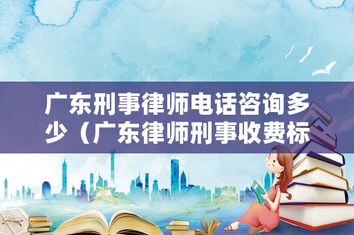 廣東刑事律師電話咨詢多少（廣東律師刑事收費標準）