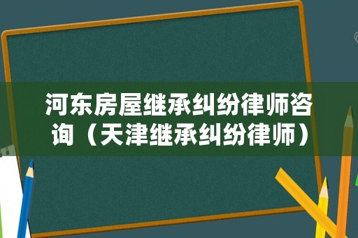 河?xùn)|房屋繼承糾紛律師咨詢（天津繼承糾紛律師）