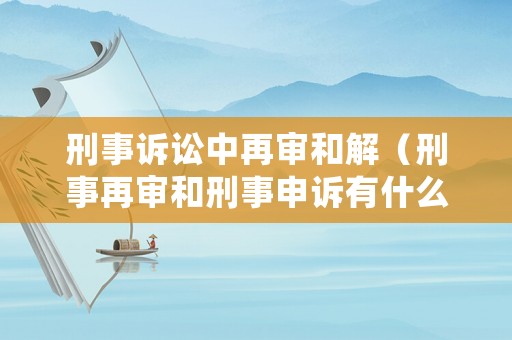 刑事訴訟中再審和解（刑事再審和刑事申訴有什么區(qū)別）