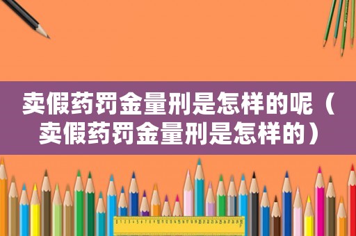 賣假藥罰金量刑是怎樣的呢（賣假藥罰金量刑是怎樣的）
