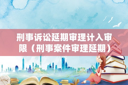 刑事訴訟延期審理計入審限（刑事案件審理延期）