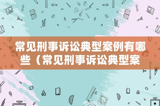 常見刑事訴訟典型案例有哪些（常見刑事訴訟典型案例有哪些案件）