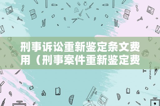 刑事訴訟重新鑒定條文費用（刑事案件重新鑒定費用由誰承擔的法律依據）