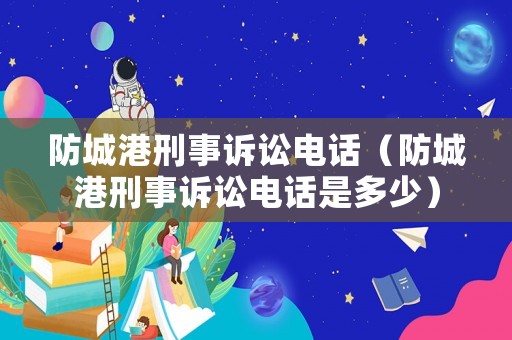 防城港刑事訴訟電話（防城港刑事訴訟電話是多少）
