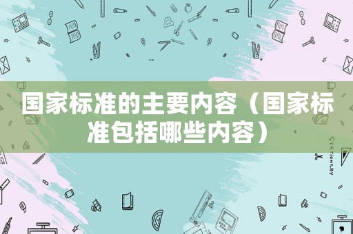 國家標準的主要內容（國家標準包括哪些內容）