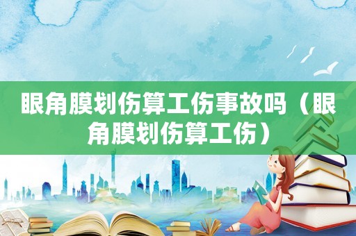 眼角膜劃傷算工傷事故嗎（眼角膜劃傷算工傷）
