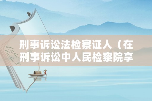 刑事訴訟法檢察證人（在刑事訴訟中人民檢察院享有什么權利）